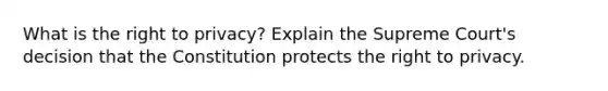 What is the right to privacy? Explain the Supreme Court's decision that the Constitution protects the right to privacy.