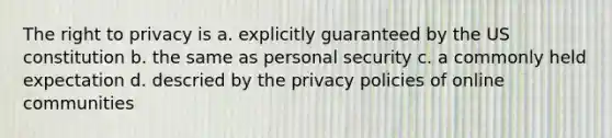 The right to privacy is a. explicitly guaranteed by the US constitution b. the same as personal security c. a commonly held expectation d. descried by the privacy policies of online communities