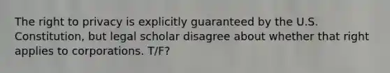 The right to privacy is explicitly guaranteed by the U.S. Constitution, but legal scholar disagree about whether that right applies to corporations. T/F?
