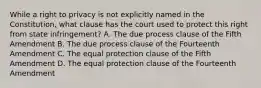 While a right to privacy is not explicitly named in the Constitution, what clause has the court used to protect this right from state infringement? A. The due process clause of the Fifth Amendment B. The due process clause of the Fourteenth Amendment C. The equal protection clause of the Fifth Amendment D. The equal protection clause of the Fourteenth Amendment