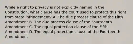 While a right to privacy is not explicitly named in the Constitution, what clause has the court used to protect this right from state infringement? A. The due process clause of the Fifth Amendment B. The due process clause of the Fourteenth Amendment C. The equal protection clause of the Fifth Amendment D. The equal protection clause of the Fourteenth Amendment