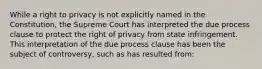 While a right to privacy is not explicitly named in the Constitution, the Supreme Court has interpreted the due process clause to protect the right of privacy from state infringement. This interpretation of the due process clause has been the subject of controversy, such as has resulted from: