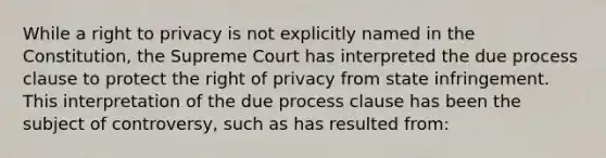 While a right to privacy is not explicitly named in the Constitution, the Supreme Court has interpreted the due process clause to protect the right of privacy from state infringement. This interpretation of the due process clause has been the subject of controversy, such as has resulted from: