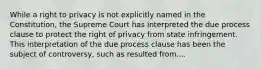 While a right to privacy is not explicitly named in the Constitution, the Supreme Court has interpreted the due process clause to protect the right of privacy from state infringement. This interpretation of the due process clause has been the subject of controversy, such as resulted from....