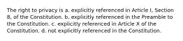 The right to privacy is a. explicitly referenced in Article I, Section 8, of the Constitution. b. explicitly referenced in the Preamble to the Constitution. c. explicitly referenced in Article X of the Constitution. d. not explicitly referenced in the Constitution.