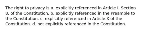 <a href='https://www.questionai.com/knowledge/kP8JKypsnv-the-right-to-privacy' class='anchor-knowledge'>the right to privacy</a> is a. explicitly referenced in Article I, Section 8, of the Constitution. b. explicitly referenced in the Preamble to the Constitution. c. explicitly referenced in Article X of the Constitution. d. not explicitly referenced in the Constitution.