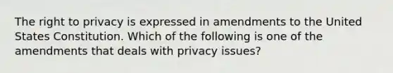 The right to privacy is expressed in amendments to the United States Constitution. Which of the following is one of the amendments that deals with privacy issues?