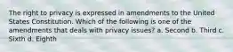 The right to privacy is expressed in amendments to the United States Constitution. Which of the following is one of the amendments that deals with privacy issues? a. Second b. Third c. Sixth d. Eighth