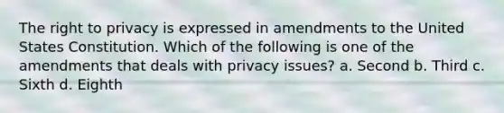 The right to privacy is expressed in amendments to the United States Constitution. Which of the following is one of the amendments that deals with privacy issues? a. Second b. Third c. Sixth d. Eighth