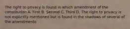 The right to privacy is found in which amendment of the constitution A. First B. Second C. Third D. The right to privacy is not explicitly mentioned but is found in the shadows of several of the amendments