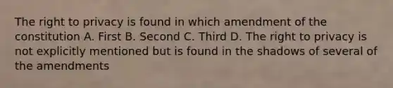 The right to privacy is found in which amendment of the constitution A. First B. Second C. Third D. The right to privacy is not explicitly mentioned but is found in the shadows of several of the amendments