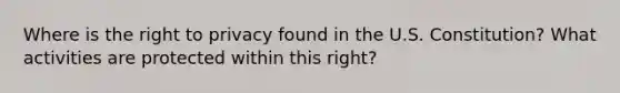 Where is the right to privacy found in the U.S. Constitution? What activities are protected within this right?