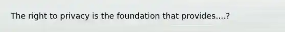 The right to privacy is the foundation that provides....?