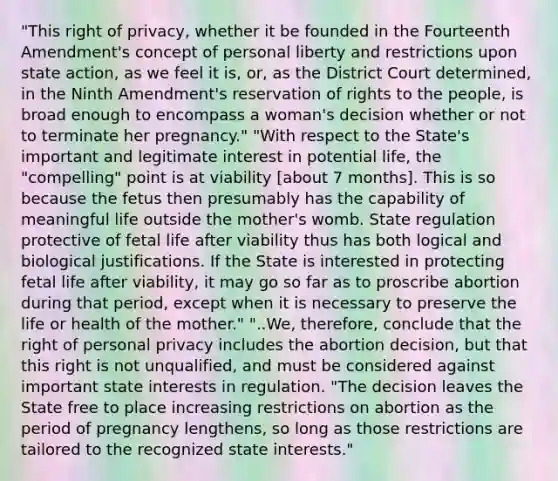 "This right of privacy, whether it be founded in the Fourteenth Amendment's concept of personal liberty and restrictions upon state action, as we feel it is, or, as the District Court determined, in the Ninth Amendment's reservation of rights to the people, is broad enough to encompass a woman's decision whether or not to terminate her pregnancy." "With respect to the State's important and legitimate interest in potential life, the "compelling" point is at viability [about 7 months]. This is so because the fetus then presumably has the capability of meaningful life outside the mother's womb. State regulation protective of fetal life after viability thus has both logical and biological justifications. If the State is interested in protecting fetal life after viability, it may go so far as to proscribe abortion during that period, except when it is necessary to preserve the life or health of the mother." "..We, therefore, conclude that the right of personal privacy includes the abortion decision, but that this right is not unqualified, and must be considered against important state interests in regulation. "The decision leaves the State free to place increasing restrictions on abortion as the period of pregnancy lengthens, so long as those restrictions are tailored to the recognized state interests."