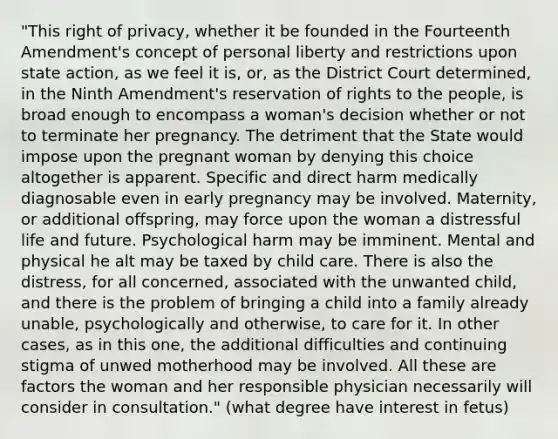 "This right of privacy, whether it be founded in the Fourteenth Amendment's concept of personal liberty and restrictions upon state action, as we feel it is, or, as the District Court determined, in the Ninth Amendment's reservation of rights to the people, is broad enough to encompass a woman's decision whether or not to terminate her pregnancy. The detriment that the State would impose upon the pregnant woman by denying this choice altogether is apparent. Specific and direct harm medically diagnosable even in early pregnancy may be involved. Maternity, or additional offspring, may force upon the woman a distressful life and future. Psychological harm may be imminent. Mental and physical he alt may be taxed by child care. There is also the distress, for all concerned, associated with the unwanted child, and there is the problem of bringing a child into a family already unable, psychologically and otherwise, to care for it. In other cases, as in this one, the additional difficulties and continuing stigma of unwed motherhood may be involved. All these are factors the woman and her responsible physician necessarily will consider in consultation." (what degree have interest in fetus)