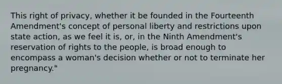 This right of privacy, whether it be founded in the Fourteenth Amendment's concept of personal liberty and restrictions upon state action, as we feel it is, or, in the Ninth Amendment's reservation of rights to the people, is broad enough to encompass a woman's decision whether or not to terminate her pregnancy."