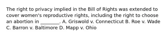 The right to privacy implied in the Bill of Rights was extended to cover women's reproductive rights, including the right to choose an abortion in ________. A. Griswold v. Connecticut B. Roe v. Wade C. Barron v. Baltimore D. Mapp v. Ohio