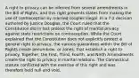 A right to privacy can be inferred from several amendments in the Bill of Rights, and this right prevents states from making the use of contraception by married couples illegal. In a 7-2 decision authored by Justice Douglas, the Court ruled that the Constitution did in fact protect the right of marital privacy against state restrictions on contraception. While the Court explained that the Constitution does not explicitly protect a general right to privacy, the various guarantees within the Bill of Rights create penumbras, or zones, that establish a right to privacy. Together, the First, Third, Fourth, and Ninth Amendments create the right to privacy in marital relations. The Connecticut statute conflicted with the exercise of this right and was therefore held null and void.