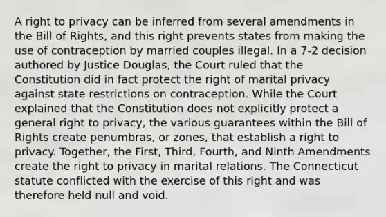 A right to privacy can be inferred from several amendments in the Bill of Rights, and this right prevents states from making the use of contraception by married couples illegal. In a 7-2 decision authored by Justice Douglas, the Court ruled that the Constitution did in fact protect the right of marital privacy against state restrictions on contraception. While the Court explained that the Constitution does not explicitly protect a general right to privacy, the various guarantees within the Bill of Rights create penumbras, or zones, that establish a right to privacy. Together, the First, Third, Fourth, and Ninth Amendments create the right to privacy in marital relations. The Connecticut statute conflicted with the exercise of this right and was therefore held null and void.