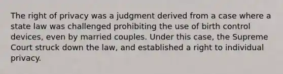 The right of privacy was a judgment derived from a case where a state law was challenged prohibiting the use of birth control devices, even by married couples. Under this case, the Supreme Court struck down the law, and established a right to individual privacy.