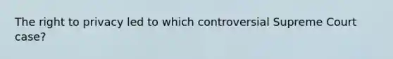 The right to privacy led to which controversial Supreme Court case?