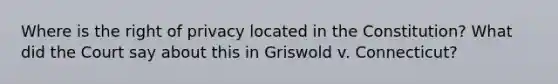 Where is the right of privacy located in the Constitution? What did the Court say about this in Griswold v. Connecticut?