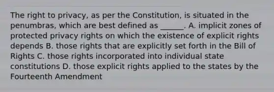 The right to privacy, as per the Constitution, is situated in the penumbras, which are best defined as ______. A. implicit zones of protected privacy rights on which the existence of explicit rights depends B. those rights that are explicitly set forth in the Bill of Rights C. those rights incorporated into individual state constitutions D. those explicit rights applied to the states by the Fourteenth Amendment