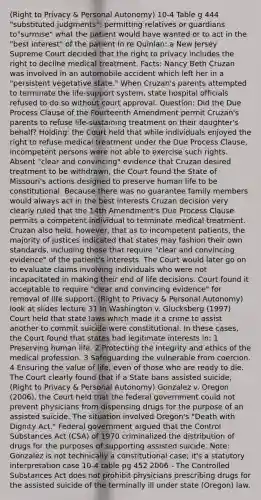 (Right to Privacy & Personal Autonomy) 10-4 Table g 444 "substituted judgments": permitting relatives or guardians to"surmise" what the patient would have wanted or to act in the "best interest" of the patient In re Quinlan: a New Jersey Supreme Court decided that the right to privacy includes the right to decline medical treatment. Facts: Nancy Beth Cruzan was involved in an automobile accident which left her in a "persistent vegetative state." When Cruzan's parents attempted to terminate the life-support system, state hospital officials refused to do so without court approval. Question: Did the Due Process Clause of the Fourteenth Amendment permit Cruzan's parents to refuse life-sustaining treatment on their daughter's behalf? Holding: the Court held that while individuals enjoyed the right to refuse medical treatment under the Due Process Clause, incompetent persons were not able to exercise such rights. Absent "clear and convincing" evidence that Cruzan desired treatment to be withdrawn, the Court found the State of Missouri's actions designed to preserve human life to be constitutional. Because there was no guarantee family members would always act in the best interests Cruzan decision very clearly ruled that the 14th Amendment's Due Process Clause permits a competent individual to terminate medical treatment. Cruzan also held, however, that as to incompetent patients, the majority of justices indicated that states may fashion their own standards, including those that require "clear and convincing evidence" of the patient's interests. The Court would later go on to evaluate claims involving individuals who were not incapacitated in making their end of life decisions. Court found it acceptable to require "clear and convincing evidence" for removal of life support. (Right to Privacy & Personal Autonomy) look at slides lecture 31 In Washington v. Glucksberg (1997) Court held that state laws which made it a crime to assist another to commit suicide were constitutional. In these cases, the Court found that states had legitimate interests in: 1 Preserving human life. 2 Protecting the integrity and ethics of the medical profession. 3 Safeguarding the vulnerable from coercion. 4 Ensuring the value of life, even of those who are ready to die. The Court clearly found that if a State bans assisted suicide, (Right to Privacy & Personal Autonomy) Gonzalez v. Oregon (2006), the Court held that the federal government could not prevent physicians from dispensing drugs for the purpose of an assisted suicide. The situation involved Oregon's "Death with Dignity Act." Federal government argued that the Control Substances Act (CSA) of 1970 criminalized the distribution of drugs for the purposes of supporting assisted suicide. Note: Gonzalez is not technically a constitutional case; it's a statutory interpretation case 10-4 table pg 452 2006 - The Controlled Substances Act does not prohibit physicians prescribing drugs for the assisted suicide of the terminally ill under state (Oregon) law.