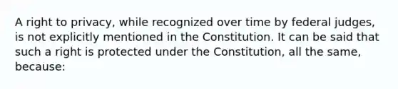 A right to privacy, while recognized over time by federal judges, is not explicitly mentioned in the Constitution. It can be said that such a right is protected under the Constitution, all the same, because: