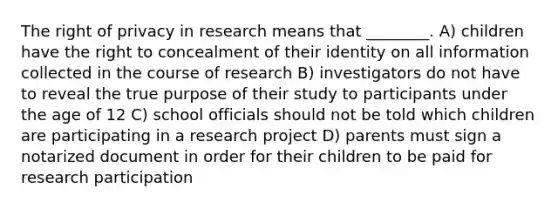 The right of privacy in research means that ________. A) children have the right to concealment of their identity on all information collected in the course of research B) investigators do not have to reveal the true purpose of their study to participants under the age of 12 C) school officials should not be told which children are participating in a research project D) parents must sign a notarized document in order for their children to be paid for research participation