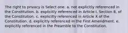 The right to privacy is Select one: a. not explicitly referenced in the Constitution. b. explicitly referenced in Article I, Section 8, of the Constitution. c. explicitly referenced in Article X of the Constitution. d. explicitly referenced in the First Amendment. e. explicitly referenced in the Preamble to the Constitution.