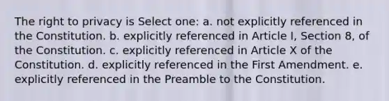 The right to privacy is Select one: a. not explicitly referenced in the Constitution. b. explicitly referenced in Article I, Section 8, of the Constitution. c. explicitly referenced in Article X of the Constitution. d. explicitly referenced in the First Amendment. e. explicitly referenced in the Preamble to the Constitution.