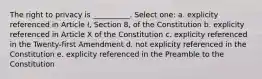 The right to privacy is __________. Select one: a. explicity referenced in Article I, Section 8, of the Constitution b. explicity referenced in Article X of the Constitution c. explicity referenced in the Twenty-first Amendment d. not explicity referenced in the Constitution e. explicity referenced in the Preamble to the Constitution