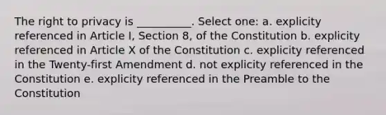 The right to privacy is __________. Select one: a. explicity referenced in Article I, Section 8, of the Constitution b. explicity referenced in Article X of the Constitution c. explicity referenced in the Twenty-first Amendment d. not explicity referenced in the Constitution e. explicity referenced in the Preamble to the Constitution