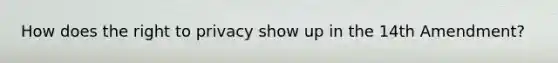 How does the right to privacy show up in the 14th Amendment?