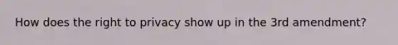 How does the right to privacy show up in the 3rd amendment?