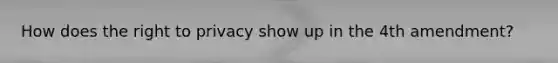 How does the right to privacy show up in the 4th amendment?