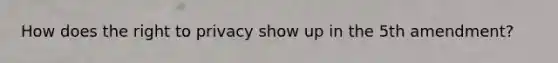 How does the right to privacy show up in the 5th amendment?