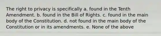 The right to privacy is specifically a. found in the Tenth Amendment. b. found in the Bill of Rights. c. found in the main body of the Constitution. d. not found in the main body of the Constitution or in its amendments. e. None of the above