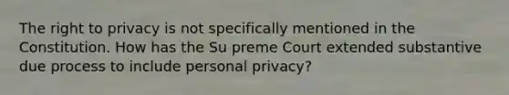 The right to privacy is not specifically mentioned in the Constitution. How has the Su preme Court extended substantive due process to include personal privacy?