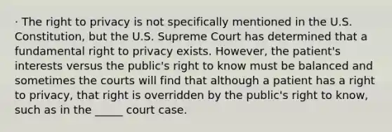 · The right to privacy is not specifically mentioned in the U.S. Constitution, but the U.S. Supreme Court has determined that a fundamental right to privacy exists. However, the patient's interests versus the public's right to know must be balanced and sometimes the courts will find that although a patient has a right to privacy, that right is overridden by the public's right to know, such as in the _____ court case.​