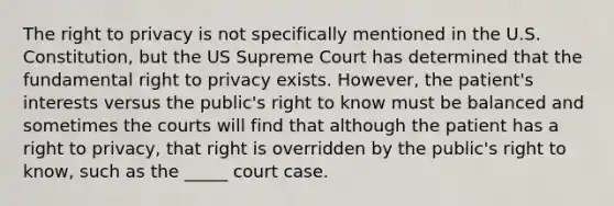 The right to privacy is not specifically mentioned in the U.S. Constitution, but the US Supreme Court has determined that the fundamental right to privacy exists. However, the patient's interests versus the public's right to know must be balanced and sometimes the courts will find that although the patient has a right to privacy, that right is overridden by the public's right to know, such as the _____ court case.