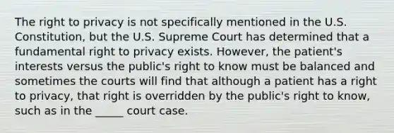 The right to privacy is not specifically mentioned in the U.S. Constitution, but the U.S. Supreme Court has determined that a fundamental right to privacy exists. However, the patient's interests versus the public's right to know must be balanced and sometimes the courts will find that although a patient has a right to privacy, that right is overridden by the public's right to know, such as in the _____ court case.