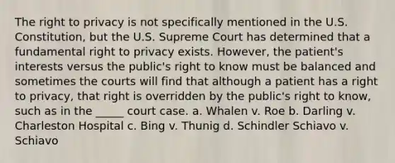 The right to privacy is not specifically mentioned in the U.S. Constitution, but the U.S. Supreme Court has determined that a fundamental right to privacy exists. However, the patient's interests versus the public's right to know must be balanced and sometimes the courts will find that although a patient has a right to privacy, that right is overridden by the public's right to know, such as in the _____ court case. a. Whalen v. Roe b. Darling v. Charleston Hospital c. Bing v. Thunig d. Schindler Schiavo v. Schiavo