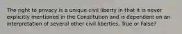 The right to privacy is a unique civil liberty in that it is never explicitly mentioned in the Constitution and is dependent on an interpretation of several other civil liberties. True or False?