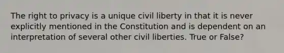 <a href='https://www.questionai.com/knowledge/kP8JKypsnv-the-right-to-privacy' class='anchor-knowledge'>the right to privacy</a> is a unique civil liberty in that it is never explicitly mentioned in the Constitution and is dependent on an interpretation of several other civil liberties. True or False?