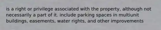 is a right or privilege associated with the property, although not necessarily a part of it. include parking spaces in multiunit buildings, easements, water rights, and other improvements