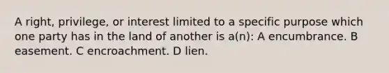 A right, privilege, or interest limited to a specific purpose which one party has in the land of another is a(n): A encumbrance. B easement. C encroachment. D lien.