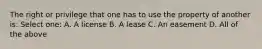 The right or privilege that one has to use the property of another is: Select one: A. A license B. A lease C. An easement D. All of the above