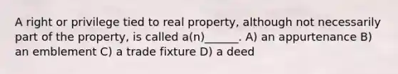 A right or privilege tied to real property, although not necessarily part of the property, is called a(n)______. A) an appurtenance B) an emblement C) a trade fixture D) a deed